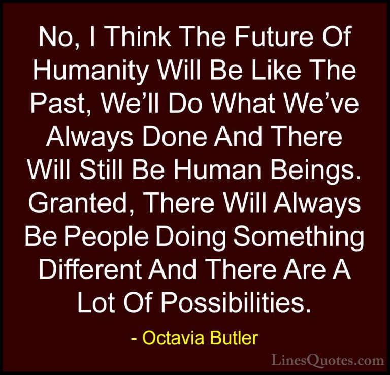Octavia Butler Quotes (32) - No, I Think The Future Of Humanity W... - QuotesNo, I Think The Future Of Humanity Will Be Like The Past, We'll Do What We've Always Done And There Will Still Be Human Beings. Granted, There Will Always Be People Doing Something Different And There Are A Lot Of Possibilities.