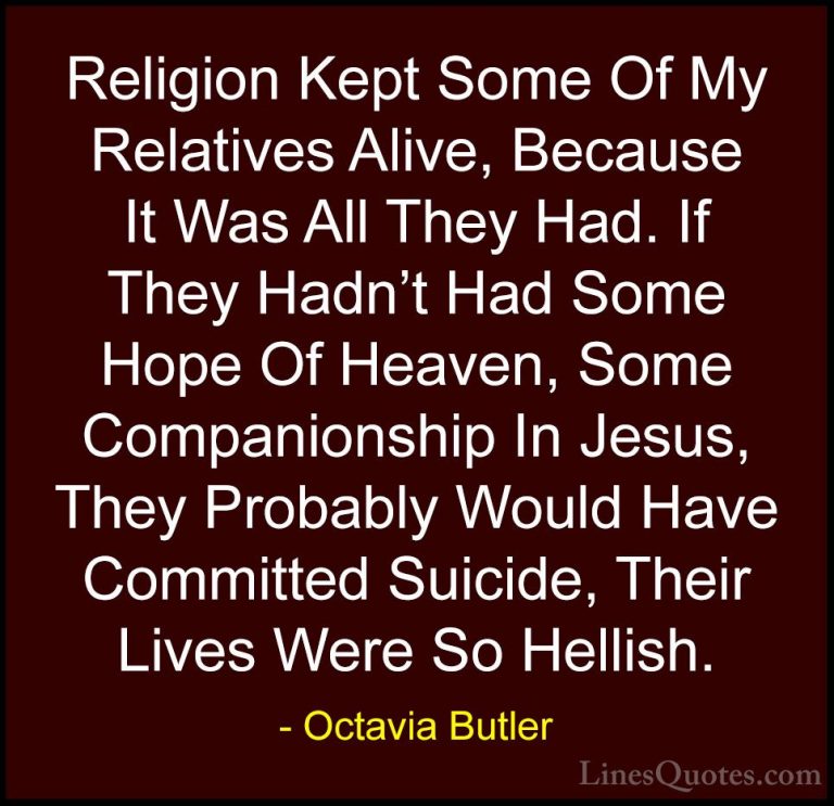 Octavia Butler Quotes (4) - Religion Kept Some Of My Relatives Al... - QuotesReligion Kept Some Of My Relatives Alive, Because It Was All They Had. If They Hadn't Had Some Hope Of Heaven, Some Companionship In Jesus, They Probably Would Have Committed Suicide, Their Lives Were So Hellish.