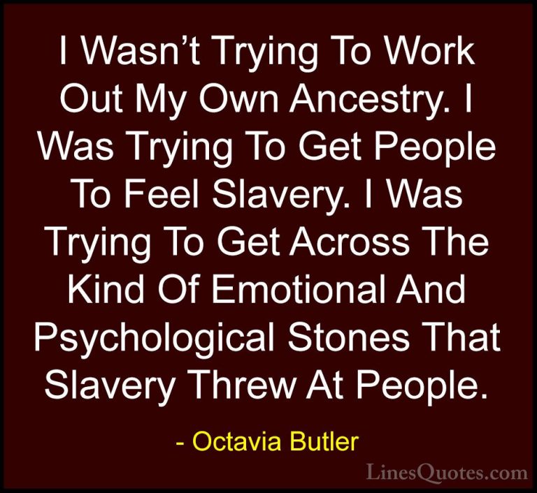 Octavia Butler Quotes (8) - I Wasn't Trying To Work Out My Own An... - QuotesI Wasn't Trying To Work Out My Own Ancestry. I Was Trying To Get People To Feel Slavery. I Was Trying To Get Across The Kind Of Emotional And Psychological Stones That Slavery Threw At People.