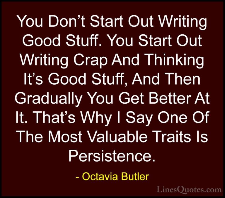 Octavia Butler Quotes (9) - You Don't Start Out Writing Good Stuf... - QuotesYou Don't Start Out Writing Good Stuff. You Start Out Writing Crap And Thinking It's Good Stuff, And Then Gradually You Get Better At It. That's Why I Say One Of The Most Valuable Traits Is Persistence.