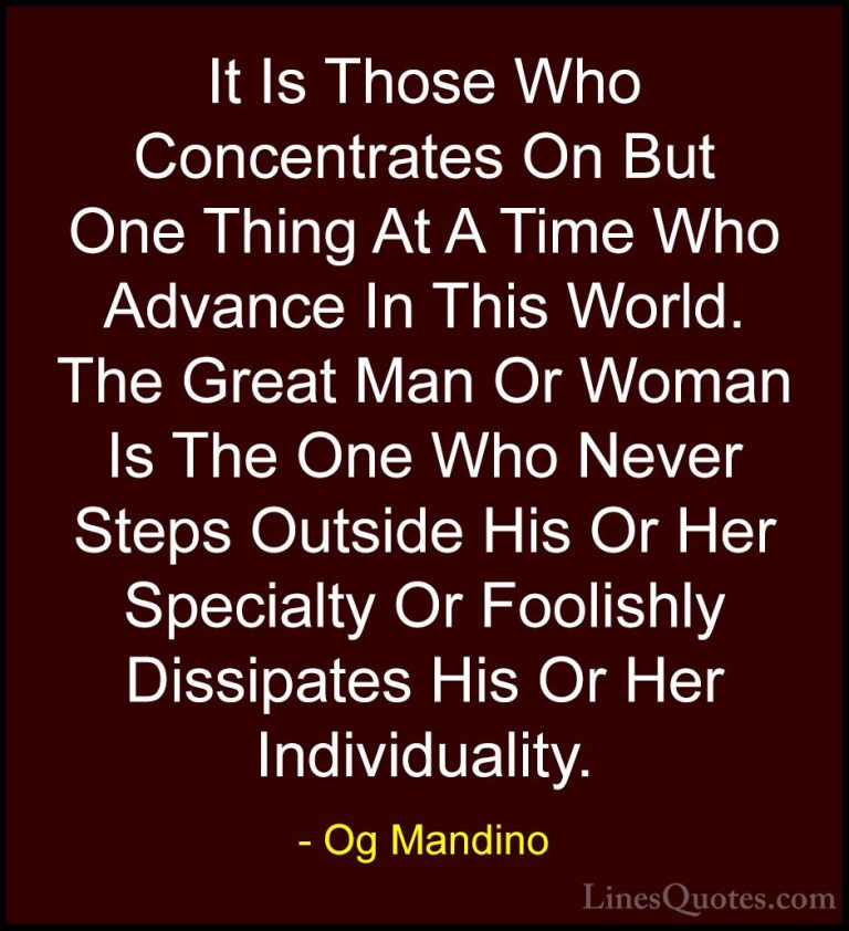 Og Mandino Quotes (10) - It Is Those Who Concentrates On But One ... - QuotesIt Is Those Who Concentrates On But One Thing At A Time Who Advance In This World. The Great Man Or Woman Is The One Who Never Steps Outside His Or Her Specialty Or Foolishly Dissipates His Or Her Individuality.