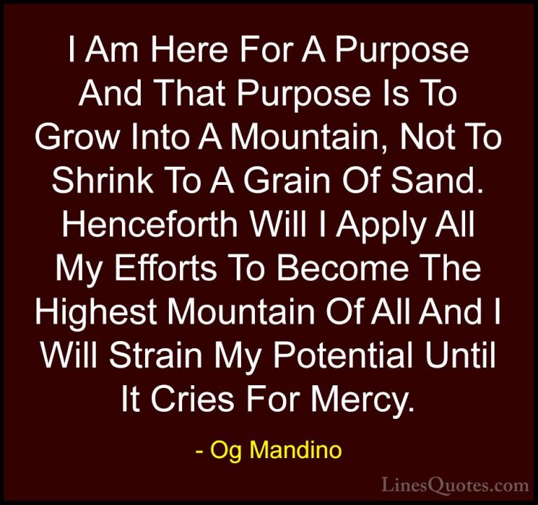 Og Mandino Quotes (11) - I Am Here For A Purpose And That Purpose... - QuotesI Am Here For A Purpose And That Purpose Is To Grow Into A Mountain, Not To Shrink To A Grain Of Sand. Henceforth Will I Apply All My Efforts To Become The Highest Mountain Of All And I Will Strain My Potential Until It Cries For Mercy.