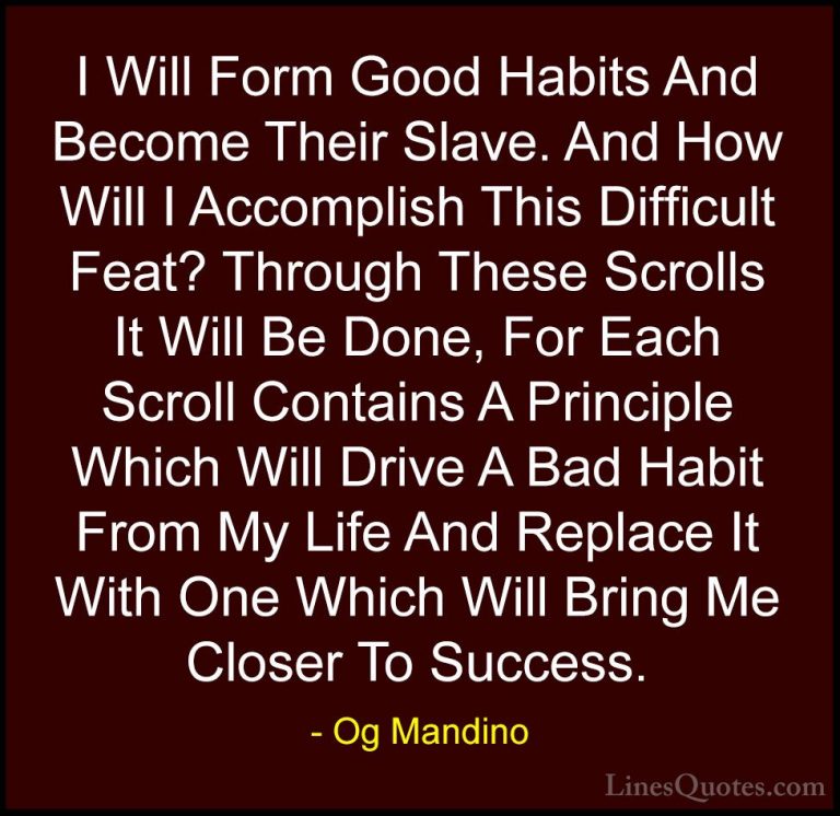 Og Mandino Quotes (22) - I Will Form Good Habits And Become Their... - QuotesI Will Form Good Habits And Become Their Slave. And How Will I Accomplish This Difficult Feat? Through These Scrolls It Will Be Done, For Each Scroll Contains A Principle Which Will Drive A Bad Habit From My Life And Replace It With One Which Will Bring Me Closer To Success.