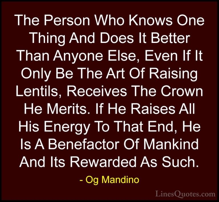Og Mandino Quotes (23) - The Person Who Knows One Thing And Does ... - QuotesThe Person Who Knows One Thing And Does It Better Than Anyone Else, Even If It Only Be The Art Of Raising Lentils, Receives The Crown He Merits. If He Raises All His Energy To That End, He Is A Benefactor Of Mankind And Its Rewarded As Such.