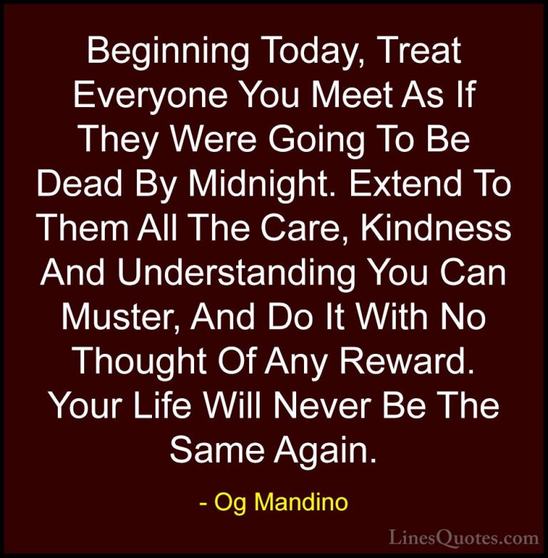 Og Mandino Quotes (3) - Beginning Today, Treat Everyone You Meet ... - QuotesBeginning Today, Treat Everyone You Meet As If They Were Going To Be Dead By Midnight. Extend To Them All The Care, Kindness And Understanding You Can Muster, And Do It With No Thought Of Any Reward. Your Life Will Never Be The Same Again.
