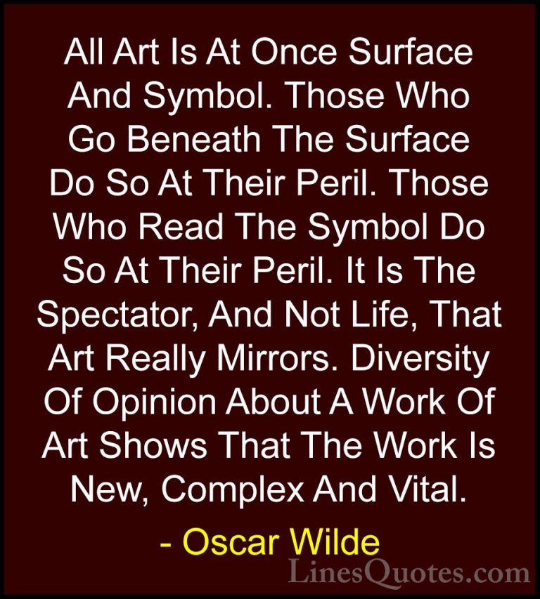 Oscar Wilde Quotes (162) - All Art Is At Once Surface And Symbol.... - QuotesAll Art Is At Once Surface And Symbol. Those Who Go Beneath The Surface Do So At Their Peril. Those Who Read The Symbol Do So At Their Peril. It Is The Spectator, And Not Life, That Art Really Mirrors. Diversity Of Opinion About A Work Of Art Shows That The Work Is New, Complex And Vital.