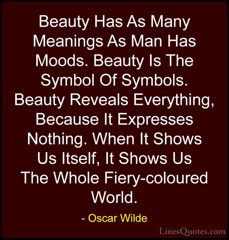 Oscar Wilde Quotes (166) - Beauty Has As Many Meanings As Man Has... - QuotesBeauty Has As Many Meanings As Man Has Moods. Beauty Is The Symbol Of Symbols. Beauty Reveals Everything, Because It Expresses Nothing. When It Shows Us Itself, It Shows Us The Whole Fiery-coloured World.