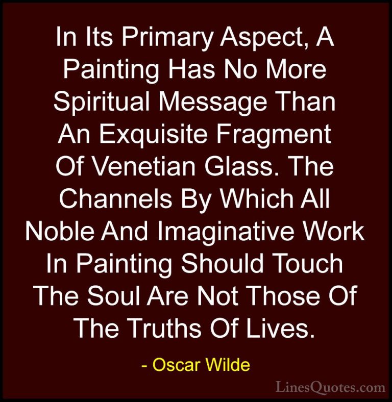 Oscar Wilde Quotes (169) - In Its Primary Aspect, A Painting Has ... - QuotesIn Its Primary Aspect, A Painting Has No More Spiritual Message Than An Exquisite Fragment Of Venetian Glass. The Channels By Which All Noble And Imaginative Work In Painting Should Touch The Soul Are Not Those Of The Truths Of Lives.