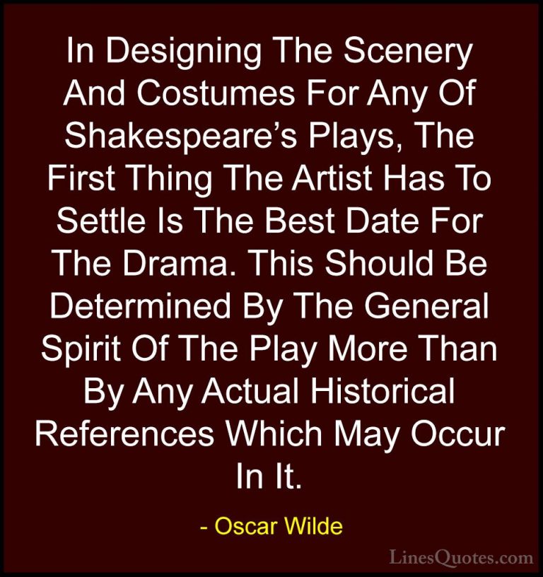 Oscar Wilde Quotes (170) - In Designing The Scenery And Costumes ... - QuotesIn Designing The Scenery And Costumes For Any Of Shakespeare's Plays, The First Thing The Artist Has To Settle Is The Best Date For The Drama. This Should Be Determined By The General Spirit Of The Play More Than By Any Actual Historical References Which May Occur In It.