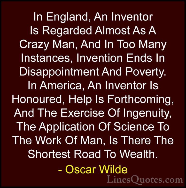 Oscar Wilde Quotes (171) - In England, An Inventor Is Regarded Al... - QuotesIn England, An Inventor Is Regarded Almost As A Crazy Man, And In Too Many Instances, Invention Ends In Disappointment And Poverty. In America, An Inventor Is Honoured, Help Is Forthcoming, And The Exercise Of Ingenuity, The Application Of Science To The Work Of Man, Is There The Shortest Road To Wealth.