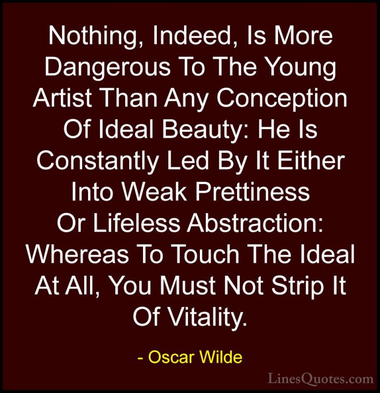 Oscar Wilde Quotes (189) - Nothing, Indeed, Is More Dangerous To ... - QuotesNothing, Indeed, Is More Dangerous To The Young Artist Than Any Conception Of Ideal Beauty: He Is Constantly Led By It Either Into Weak Prettiness Or Lifeless Abstraction: Whereas To Touch The Ideal At All, You Must Not Strip It Of Vitality.