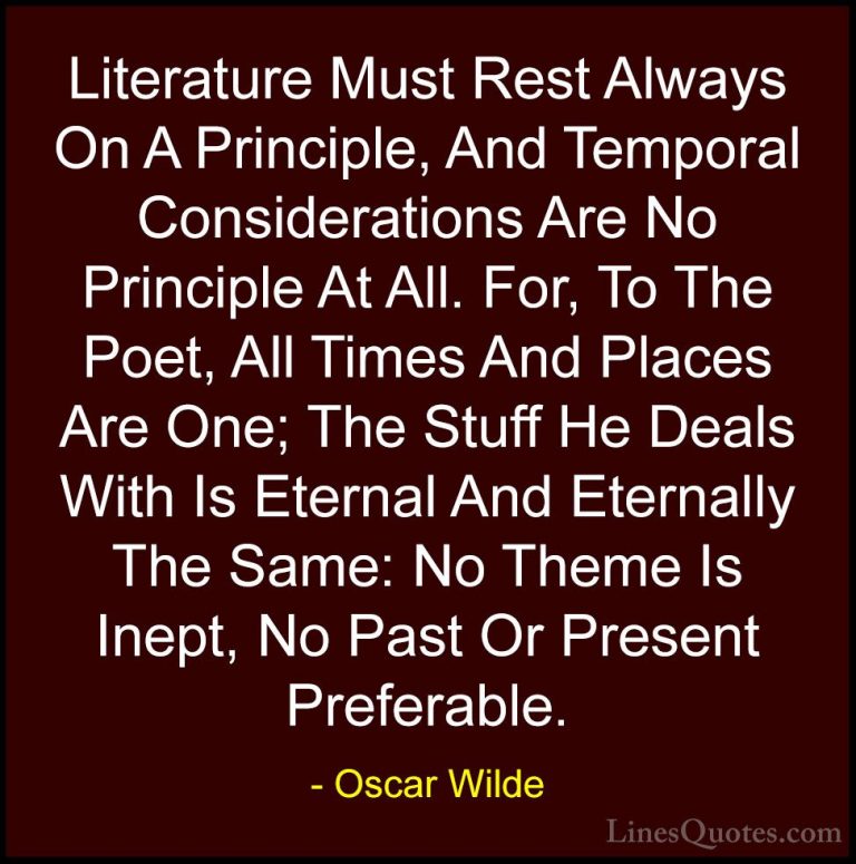 Oscar Wilde Quotes (22) - Literature Must Rest Always On A Princi... - QuotesLiterature Must Rest Always On A Principle, And Temporal Considerations Are No Principle At All. For, To The Poet, All Times And Places Are One; The Stuff He Deals With Is Eternal And Eternally The Same: No Theme Is Inept, No Past Or Present Preferable.