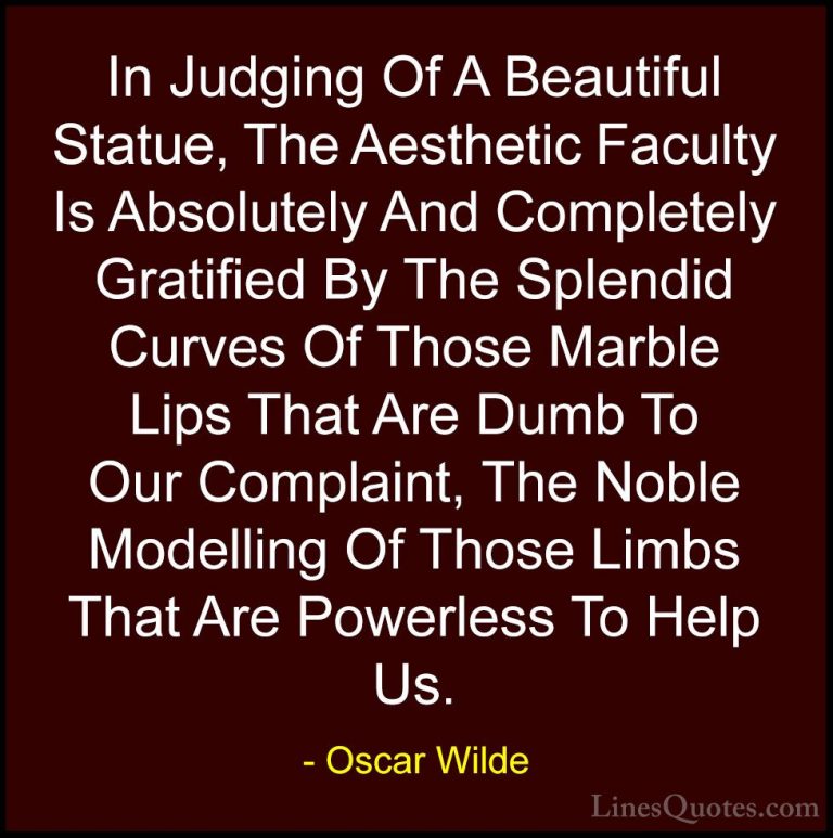 Oscar Wilde Quotes (220) - In Judging Of A Beautiful Statue, The ... - QuotesIn Judging Of A Beautiful Statue, The Aesthetic Faculty Is Absolutely And Completely Gratified By The Splendid Curves Of Those Marble Lips That Are Dumb To Our Complaint, The Noble Modelling Of Those Limbs That Are Powerless To Help Us.