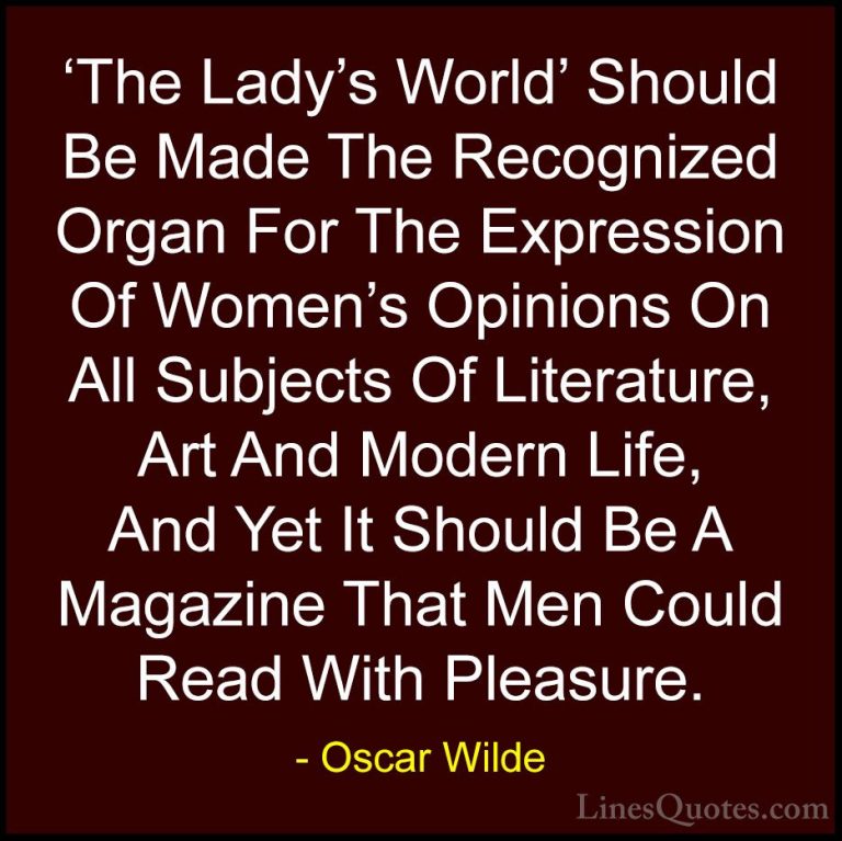 Oscar Wilde Quotes (221) - 'The Lady's World' Should Be Made The ... - Quotes'The Lady's World' Should Be Made The Recognized Organ For The Expression Of Women's Opinions On All Subjects Of Literature, Art And Modern Life, And Yet It Should Be A Magazine That Men Could Read With Pleasure.