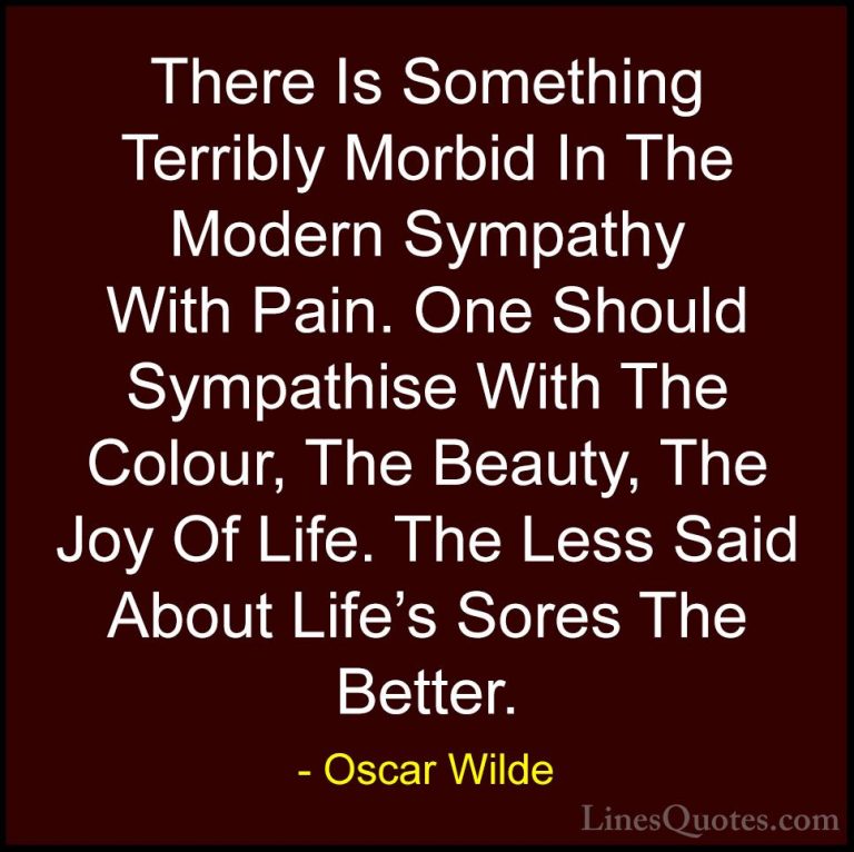 Oscar Wilde Quotes (76) - There Is Something Terribly Morbid In T... - QuotesThere Is Something Terribly Morbid In The Modern Sympathy With Pain. One Should Sympathise With The Colour, The Beauty, The Joy Of Life. The Less Said About Life's Sores The Better.