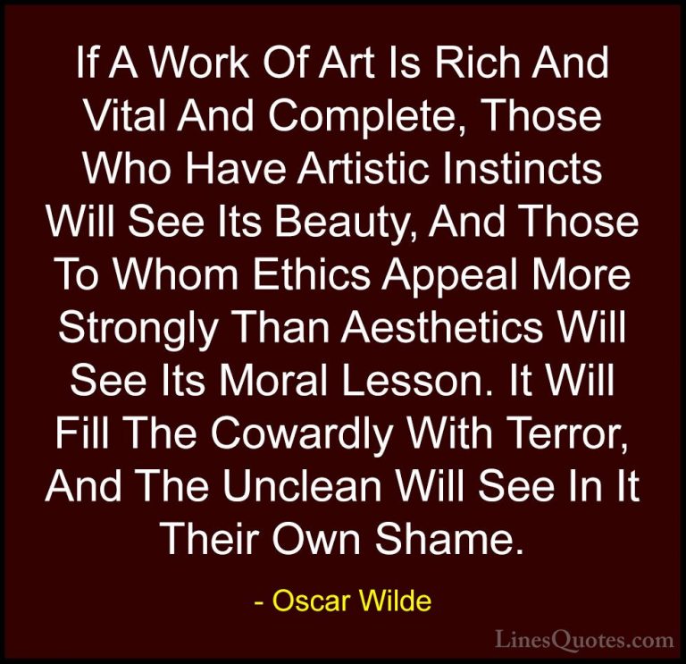 Oscar Wilde Quotes (82) - If A Work Of Art Is Rich And Vital And ... - QuotesIf A Work Of Art Is Rich And Vital And Complete, Those Who Have Artistic Instincts Will See Its Beauty, And Those To Whom Ethics Appeal More Strongly Than Aesthetics Will See Its Moral Lesson. It Will Fill The Cowardly With Terror, And The Unclean Will See In It Their Own Shame.