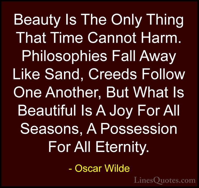 Oscar Wilde Quotes (85) - Beauty Is The Only Thing That Time Cann... - QuotesBeauty Is The Only Thing That Time Cannot Harm. Philosophies Fall Away Like Sand, Creeds Follow One Another, But What Is Beautiful Is A Joy For All Seasons, A Possession For All Eternity.