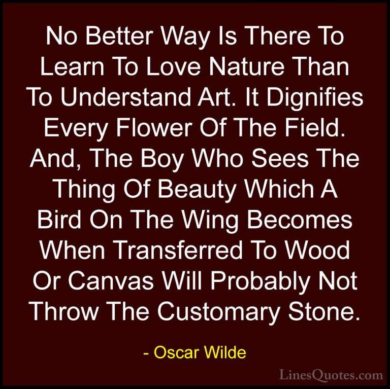 Oscar Wilde Quotes (86) - No Better Way Is There To Learn To Love... - QuotesNo Better Way Is There To Learn To Love Nature Than To Understand Art. It Dignifies Every Flower Of The Field. And, The Boy Who Sees The Thing Of Beauty Which A Bird On The Wing Becomes When Transferred To Wood Or Canvas Will Probably Not Throw The Customary Stone.