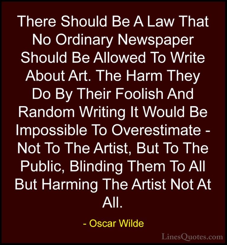 Oscar Wilde Quotes (88) - There Should Be A Law That No Ordinary ... - QuotesThere Should Be A Law That No Ordinary Newspaper Should Be Allowed To Write About Art. The Harm They Do By Their Foolish And Random Writing It Would Be Impossible To Overestimate - Not To The Artist, But To The Public, Blinding Them To All But Harming The Artist Not At All.