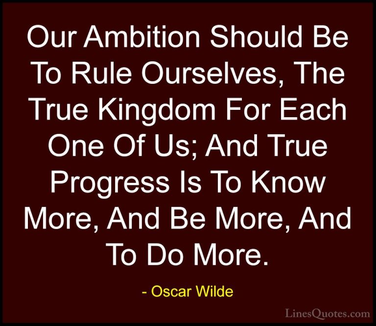 Oscar Wilde Quotes (9) - Our Ambition Should Be To Rule Ourselves... - QuotesOur Ambition Should Be To Rule Ourselves, The True Kingdom For Each One Of Us; And True Progress Is To Know More, And Be More, And To Do More.