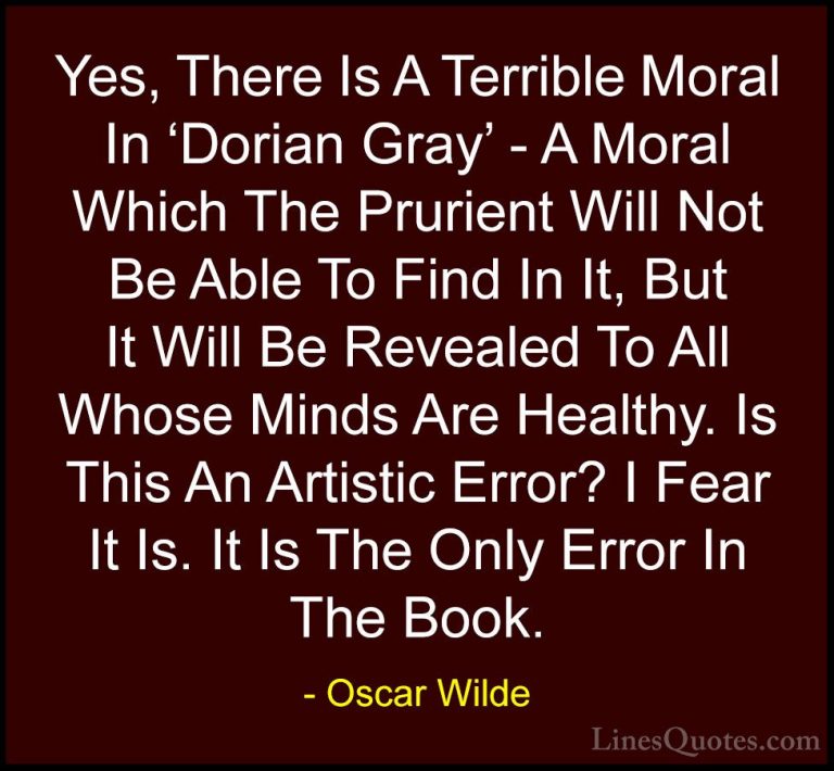 Oscar Wilde Quotes (90) - Yes, There Is A Terrible Moral In 'Dori... - QuotesYes, There Is A Terrible Moral In 'Dorian Gray' - A Moral Which The Prurient Will Not Be Able To Find In It, But It Will Be Revealed To All Whose Minds Are Healthy. Is This An Artistic Error? I Fear It Is. It Is The Only Error In The Book.