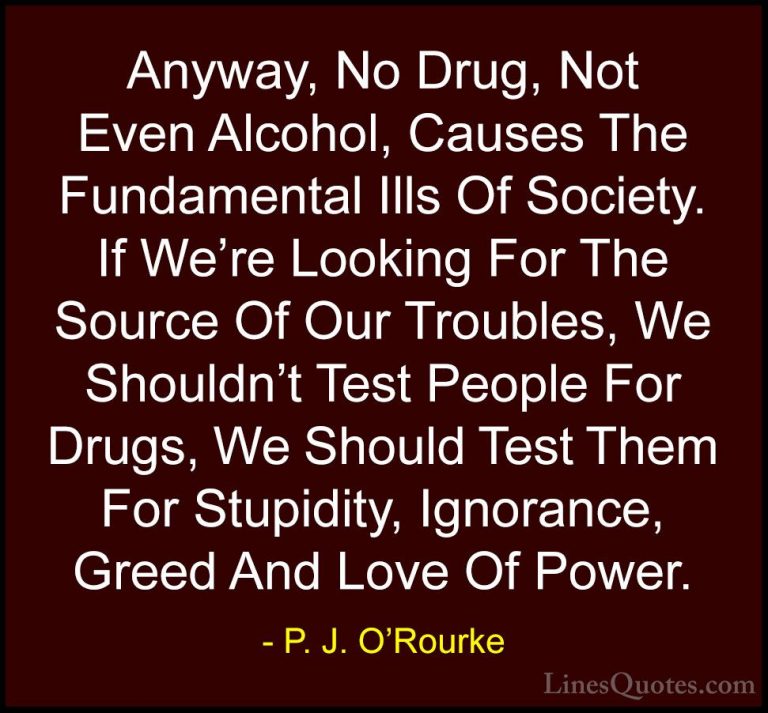P. J. O'Rourke Quotes (1) - Anyway, No Drug, Not Even Alcohol, Ca... - QuotesAnyway, No Drug, Not Even Alcohol, Causes The Fundamental Ills Of Society. If We're Looking For The Source Of Our Troubles, We Shouldn't Test People For Drugs, We Should Test Them For Stupidity, Ignorance, Greed And Love Of Power.