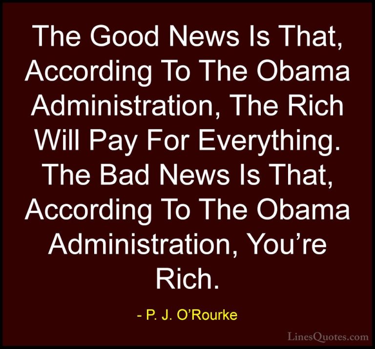 P. J. O'Rourke Quotes (10) - The Good News Is That, According To ... - QuotesThe Good News Is That, According To The Obama Administration, The Rich Will Pay For Everything. The Bad News Is That, According To The Obama Administration, You're Rich.