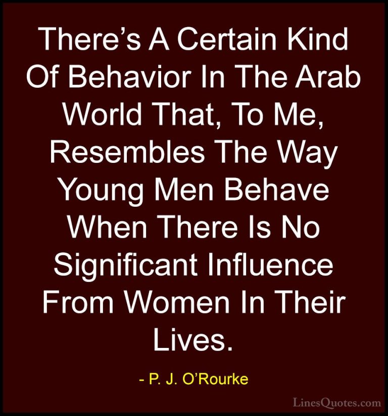 P. J. O'Rourke Quotes (101) - There's A Certain Kind Of Behavior ... - QuotesThere's A Certain Kind Of Behavior In The Arab World That, To Me, Resembles The Way Young Men Behave When There Is No Significant Influence From Women In Their Lives.