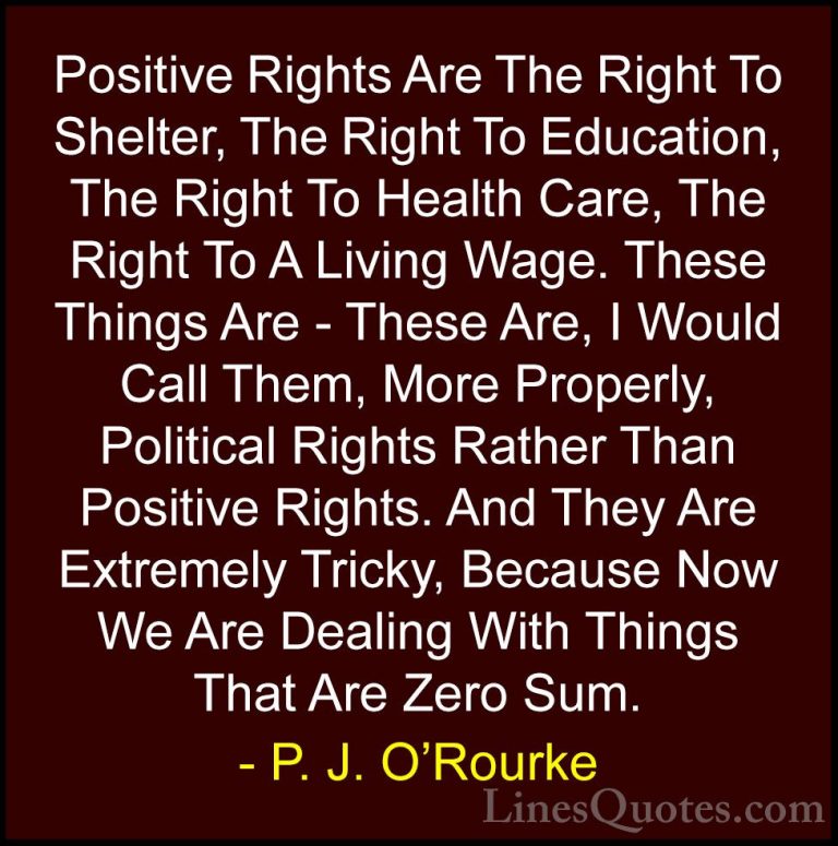 P. J. O'Rourke Quotes (104) - Positive Rights Are The Right To Sh... - QuotesPositive Rights Are The Right To Shelter, The Right To Education, The Right To Health Care, The Right To A Living Wage. These Things Are - These Are, I Would Call Them, More Properly, Political Rights Rather Than Positive Rights. And They Are Extremely Tricky, Because Now We Are Dealing With Things That Are Zero Sum.