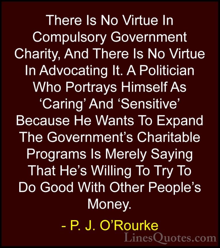 P. J. O'Rourke Quotes (108) - There Is No Virtue In Compulsory Go... - QuotesThere Is No Virtue In Compulsory Government Charity, And There Is No Virtue In Advocating It. A Politician Who Portrays Himself As 'Caring' And 'Sensitive' Because He Wants To Expand The Government's Charitable Programs Is Merely Saying That He's Willing To Try To Do Good With Other People's Money.