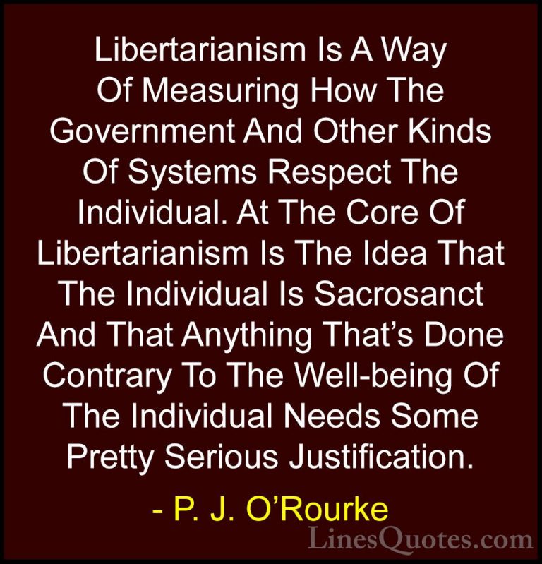 P. J. O'Rourke Quotes (114) - Libertarianism Is A Way Of Measurin... - QuotesLibertarianism Is A Way Of Measuring How The Government And Other Kinds Of Systems Respect The Individual. At The Core Of Libertarianism Is The Idea That The Individual Is Sacrosanct And That Anything That's Done Contrary To The Well-being Of The Individual Needs Some Pretty Serious Justification.
