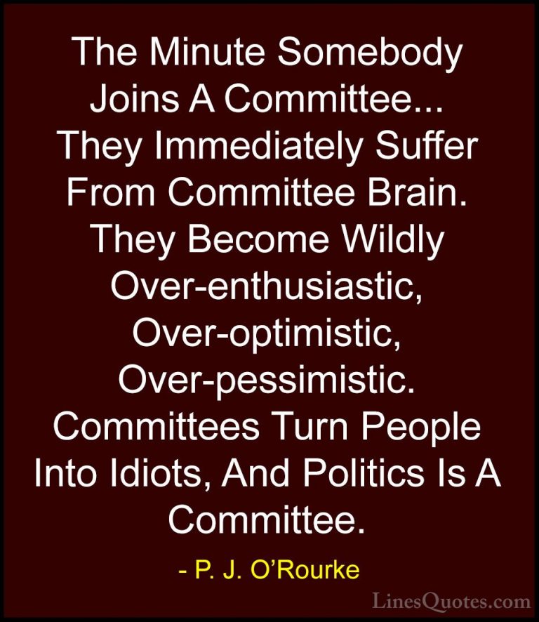 P. J. O'Rourke Quotes (117) - The Minute Somebody Joins A Committ... - QuotesThe Minute Somebody Joins A Committee... They Immediately Suffer From Committee Brain. They Become Wildly Over-enthusiastic, Over-optimistic, Over-pessimistic. Committees Turn People Into Idiots, And Politics Is A Committee.