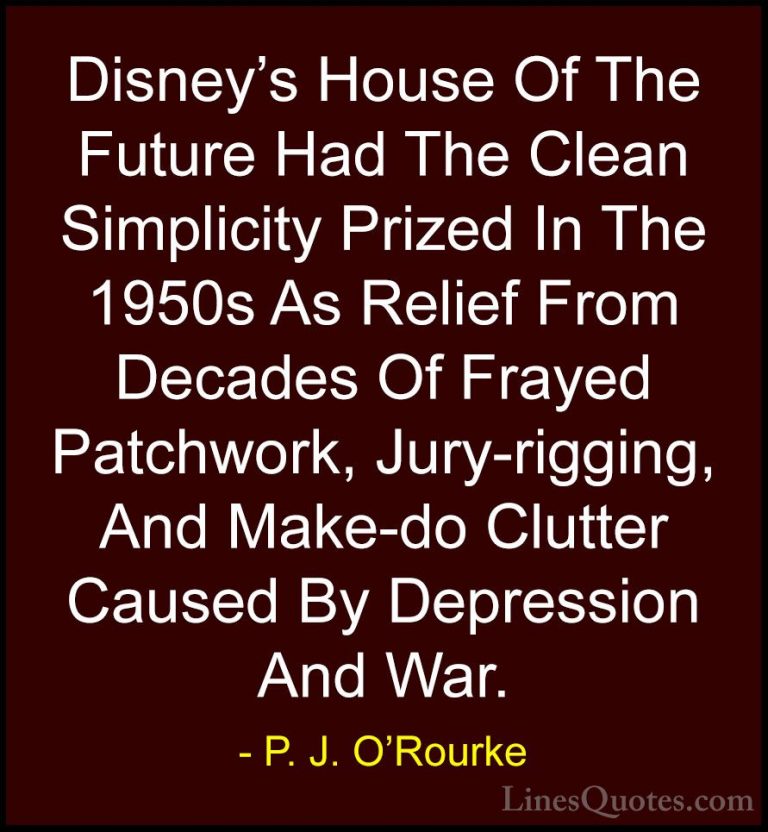 P. J. O'Rourke Quotes (118) - Disney's House Of The Future Had Th... - QuotesDisney's House Of The Future Had The Clean Simplicity Prized In The 1950s As Relief From Decades Of Frayed Patchwork, Jury-rigging, And Make-do Clutter Caused By Depression And War.