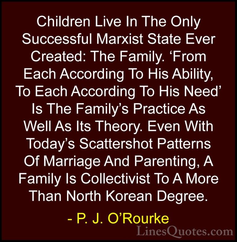 P. J. O'Rourke Quotes (120) - Children Live In The Only Successfu... - QuotesChildren Live In The Only Successful Marxist State Ever Created: The Family. 'From Each According To His Ability, To Each According To His Need' Is The Family's Practice As Well As Its Theory. Even With Today's Scattershot Patterns Of Marriage And Parenting, A Family Is Collectivist To A More Than North Korean Degree.