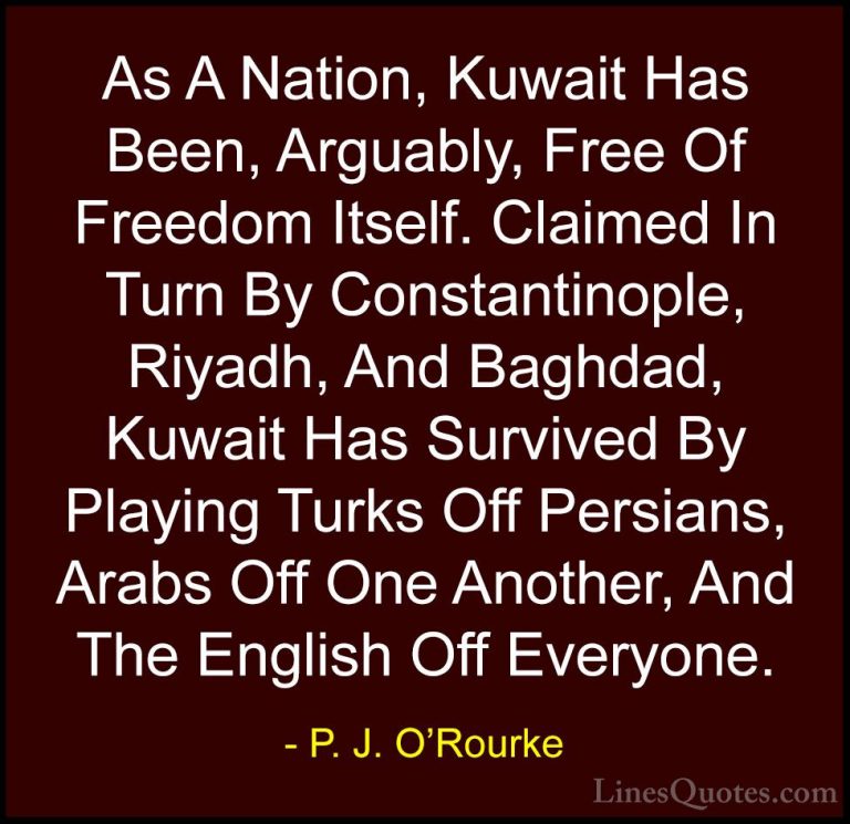 P. J. O'Rourke Quotes (122) - As A Nation, Kuwait Has Been, Argua... - QuotesAs A Nation, Kuwait Has Been, Arguably, Free Of Freedom Itself. Claimed In Turn By Constantinople, Riyadh, And Baghdad, Kuwait Has Survived By Playing Turks Off Persians, Arabs Off One Another, And The English Off Everyone.