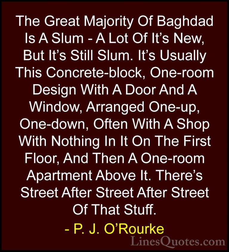P. J. O'Rourke Quotes (13) - The Great Majority Of Baghdad Is A S... - QuotesThe Great Majority Of Baghdad Is A Slum - A Lot Of It's New, But It's Still Slum. It's Usually This Concrete-block, One-room Design With A Door And A Window, Arranged One-up, One-down, Often With A Shop With Nothing In It On The First Floor, And Then A One-room Apartment Above It. There's Street After Street After Street Of That Stuff.