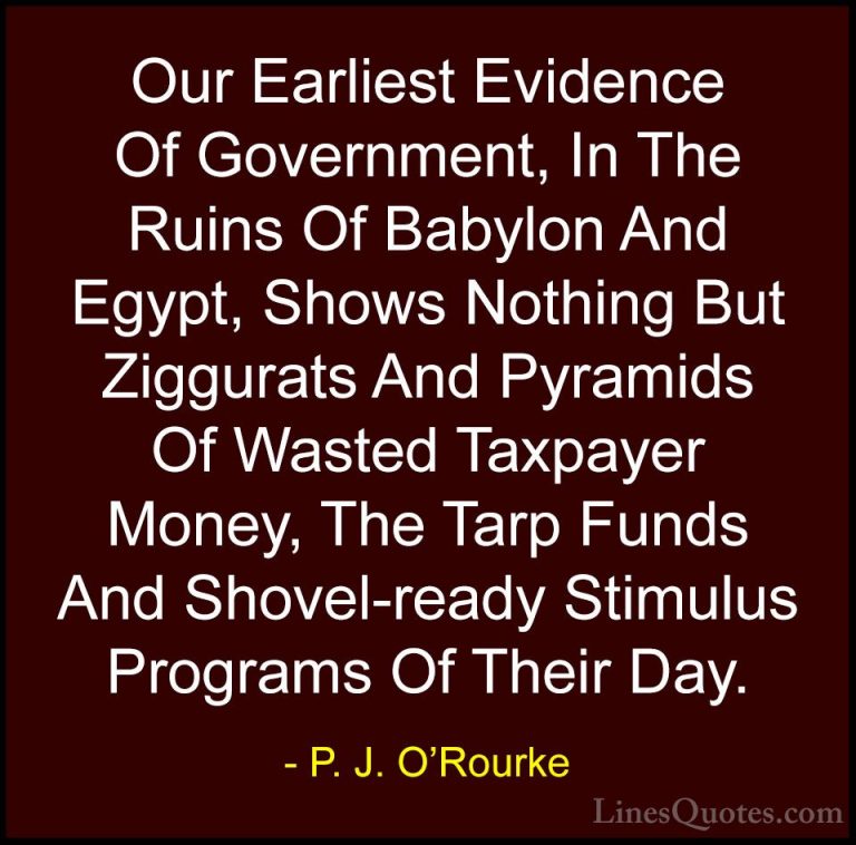P. J. O'Rourke Quotes (132) - Our Earliest Evidence Of Government... - QuotesOur Earliest Evidence Of Government, In The Ruins Of Babylon And Egypt, Shows Nothing But Ziggurats And Pyramids Of Wasted Taxpayer Money, The Tarp Funds And Shovel-ready Stimulus Programs Of Their Day.