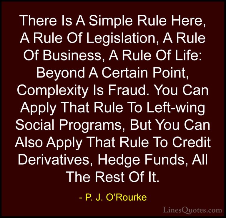 P. J. O'Rourke Quotes (14) - There Is A Simple Rule Here, A Rule ... - QuotesThere Is A Simple Rule Here, A Rule Of Legislation, A Rule Of Business, A Rule Of Life: Beyond A Certain Point, Complexity Is Fraud. You Can Apply That Rule To Left-wing Social Programs, But You Can Also Apply That Rule To Credit Derivatives, Hedge Funds, All The Rest Of It.
