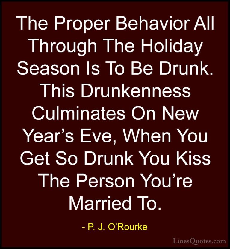 P. J. O'Rourke Quotes (140) - The Proper Behavior All Through The... - QuotesThe Proper Behavior All Through The Holiday Season Is To Be Drunk. This Drunkenness Culminates On New Year's Eve, When You Get So Drunk You Kiss The Person You're Married To.