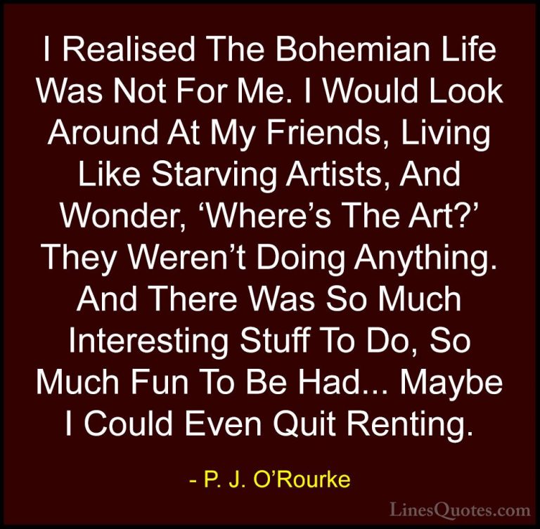 P. J. O'Rourke Quotes (147) - I Realised The Bohemian Life Was No... - QuotesI Realised The Bohemian Life Was Not For Me. I Would Look Around At My Friends, Living Like Starving Artists, And Wonder, 'Where's The Art?' They Weren't Doing Anything. And There Was So Much Interesting Stuff To Do, So Much Fun To Be Had... Maybe I Could Even Quit Renting.