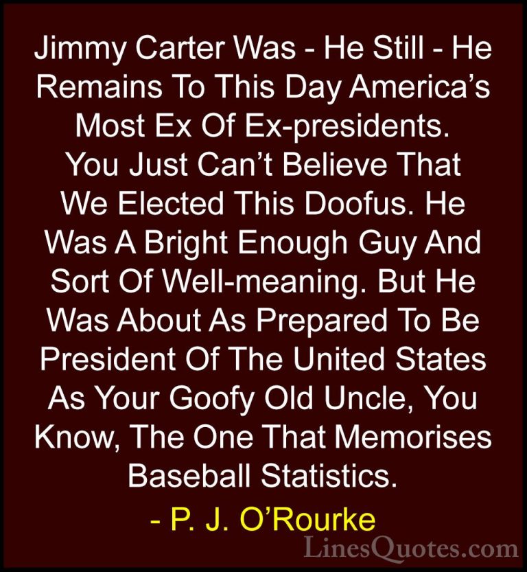P. J. O'Rourke Quotes (150) - Jimmy Carter Was - He Still - He Re... - QuotesJimmy Carter Was - He Still - He Remains To This Day America's Most Ex Of Ex-presidents. You Just Can't Believe That We Elected This Doofus. He Was A Bright Enough Guy And Sort Of Well-meaning. But He Was About As Prepared To Be President Of The United States As Your Goofy Old Uncle, You Know, The One That Memorises Baseball Statistics.