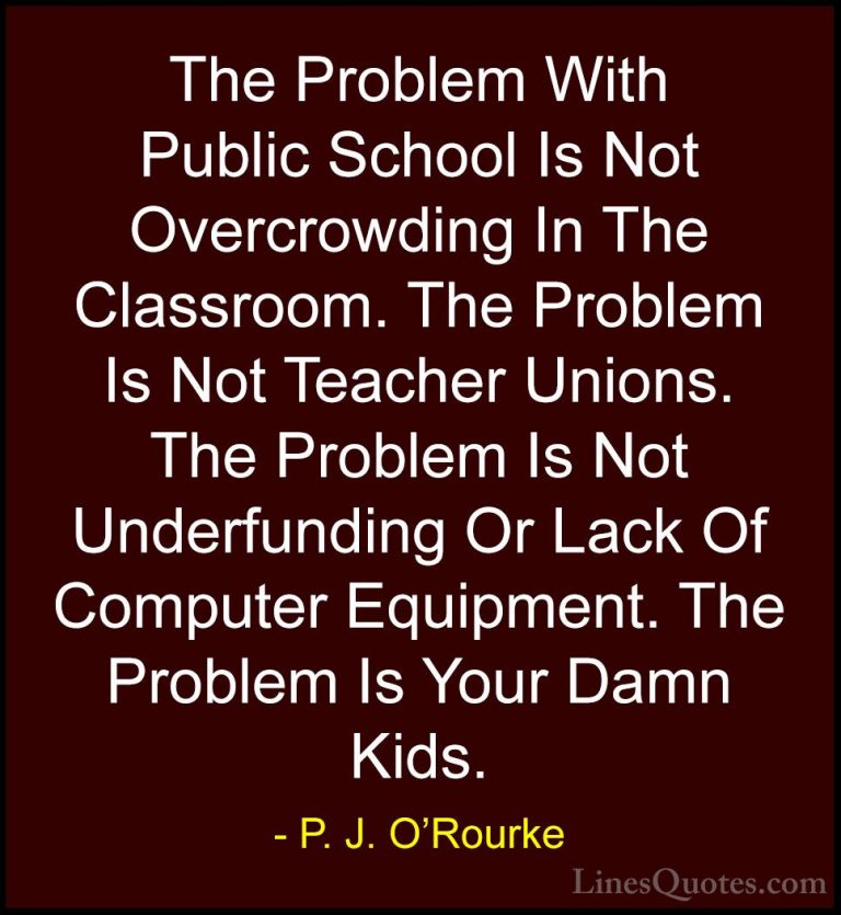 P. J. O'Rourke Quotes (156) - The Problem With Public School Is N... - QuotesThe Problem With Public School Is Not Overcrowding In The Classroom. The Problem Is Not Teacher Unions. The Problem Is Not Underfunding Or Lack Of Computer Equipment. The Problem Is Your Damn Kids.