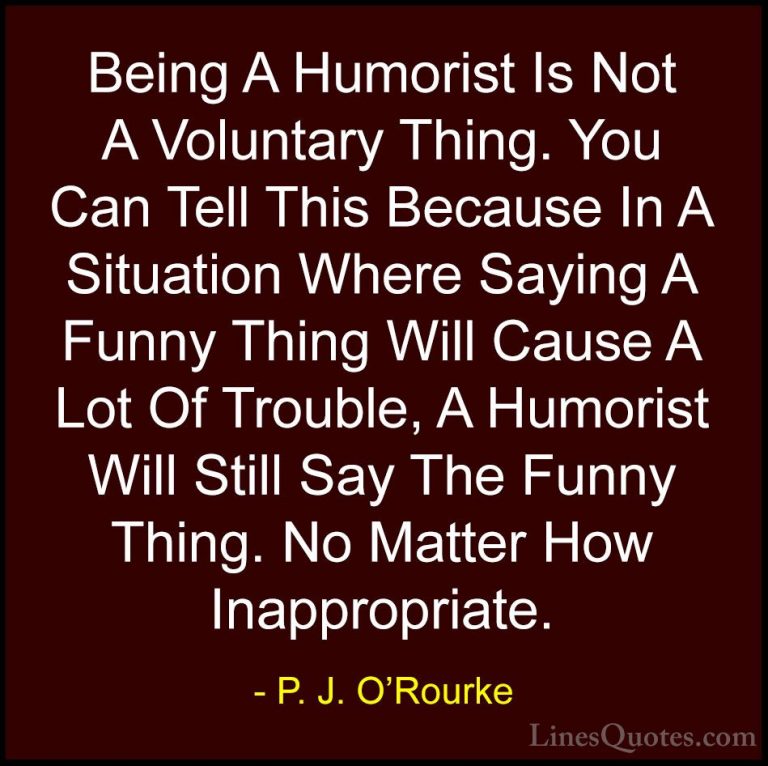 P. J. O'Rourke Quotes (16) - Being A Humorist Is Not A Voluntary ... - QuotesBeing A Humorist Is Not A Voluntary Thing. You Can Tell This Because In A Situation Where Saying A Funny Thing Will Cause A Lot Of Trouble, A Humorist Will Still Say The Funny Thing. No Matter How Inappropriate.