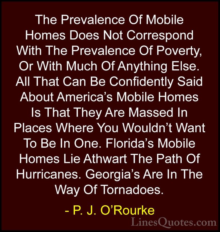 P. J. O'Rourke Quotes (163) - The Prevalence Of Mobile Homes Does... - QuotesThe Prevalence Of Mobile Homes Does Not Correspond With The Prevalence Of Poverty, Or With Much Of Anything Else. All That Can Be Confidently Said About America's Mobile Homes Is That They Are Massed In Places Where You Wouldn't Want To Be In One. Florida's Mobile Homes Lie Athwart The Path Of Hurricanes. Georgia's Are In The Way Of Tornadoes.