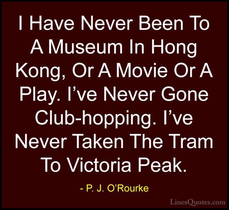 P. J. O'Rourke Quotes (165) - I Have Never Been To A Museum In Ho... - QuotesI Have Never Been To A Museum In Hong Kong, Or A Movie Or A Play. I've Never Gone Club-hopping. I've Never Taken The Tram To Victoria Peak.