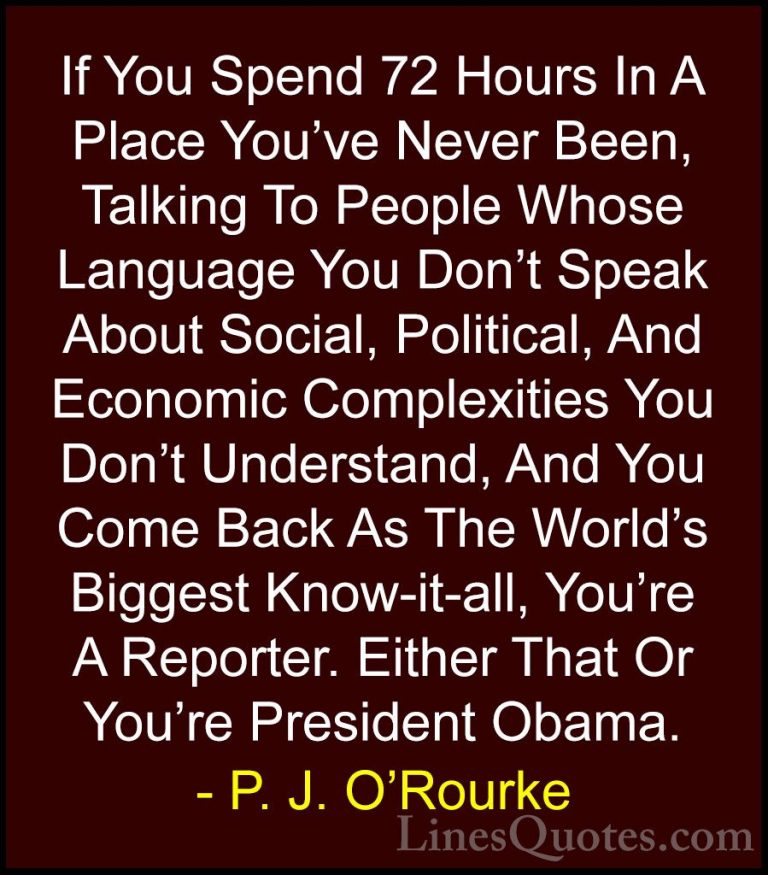 P. J. O'Rourke Quotes (174) - If You Spend 72 Hours In A Place Yo... - QuotesIf You Spend 72 Hours In A Place You've Never Been, Talking To People Whose Language You Don't Speak About Social, Political, And Economic Complexities You Don't Understand, And You Come Back As The World's Biggest Know-it-all, You're A Reporter. Either That Or You're President Obama.
