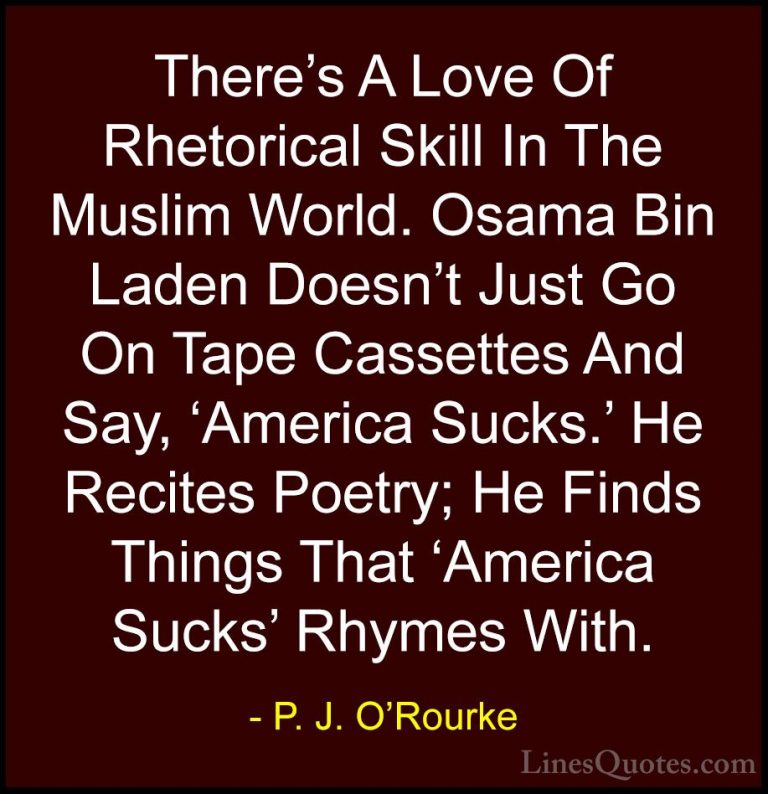 P. J. O'Rourke Quotes (176) - There's A Love Of Rhetorical Skill ... - QuotesThere's A Love Of Rhetorical Skill In The Muslim World. Osama Bin Laden Doesn't Just Go On Tape Cassettes And Say, 'America Sucks.' He Recites Poetry; He Finds Things That 'America Sucks' Rhymes With.