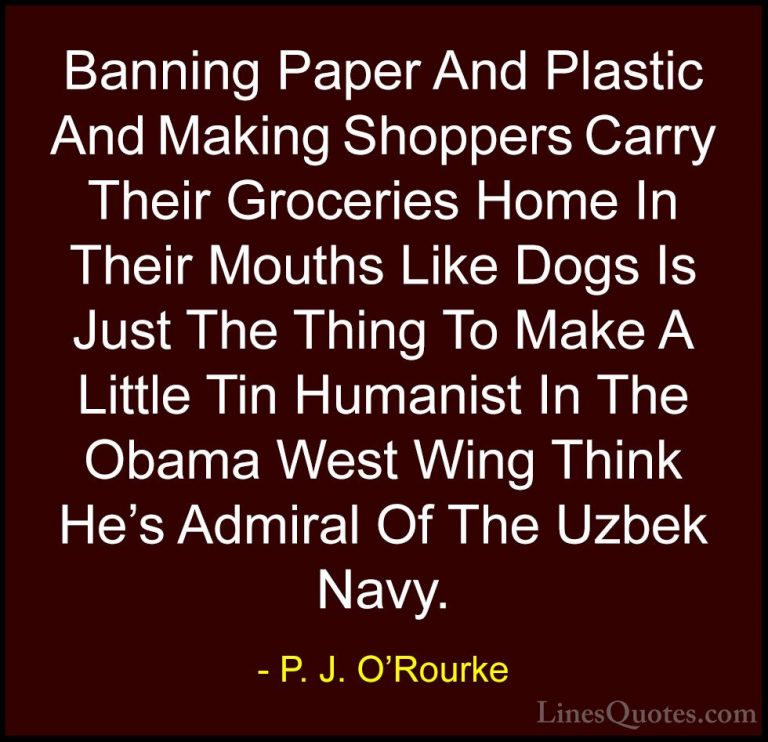 P. J. O'Rourke Quotes (177) - Banning Paper And Plastic And Makin... - QuotesBanning Paper And Plastic And Making Shoppers Carry Their Groceries Home In Their Mouths Like Dogs Is Just The Thing To Make A Little Tin Humanist In The Obama West Wing Think He's Admiral Of The Uzbek Navy.