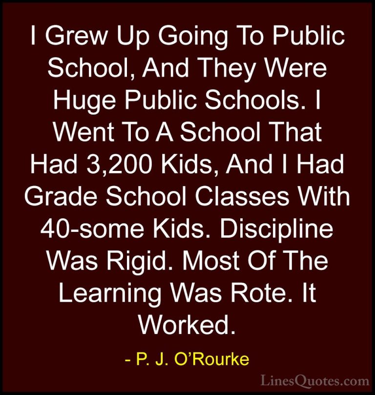 P. J. O'Rourke Quotes (18) - I Grew Up Going To Public School, An... - QuotesI Grew Up Going To Public School, And They Were Huge Public Schools. I Went To A School That Had 3,200 Kids, And I Had Grade School Classes With 40-some Kids. Discipline Was Rigid. Most Of The Learning Was Rote. It Worked.