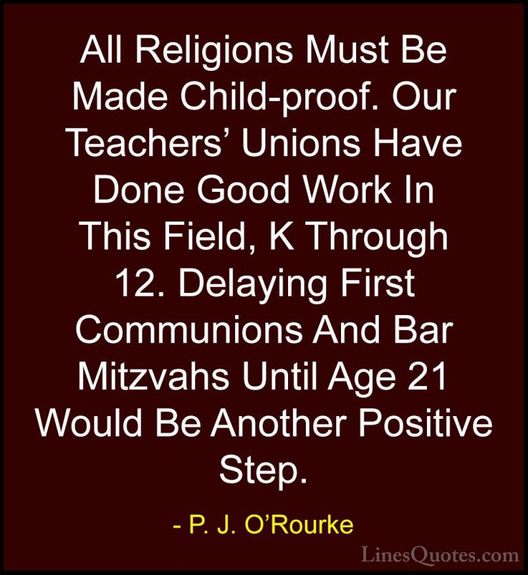 P. J. O'Rourke Quotes (183) - All Religions Must Be Made Child-pr... - QuotesAll Religions Must Be Made Child-proof. Our Teachers' Unions Have Done Good Work In This Field, K Through 12. Delaying First Communions And Bar Mitzvahs Until Age 21 Would Be Another Positive Step.